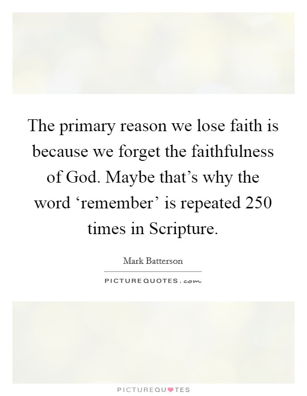 The primary reason we lose faith is because we forget the faithfulness of God. Maybe that's why the word ‘remember' is repeated 250 times in Scripture Picture Quote #1