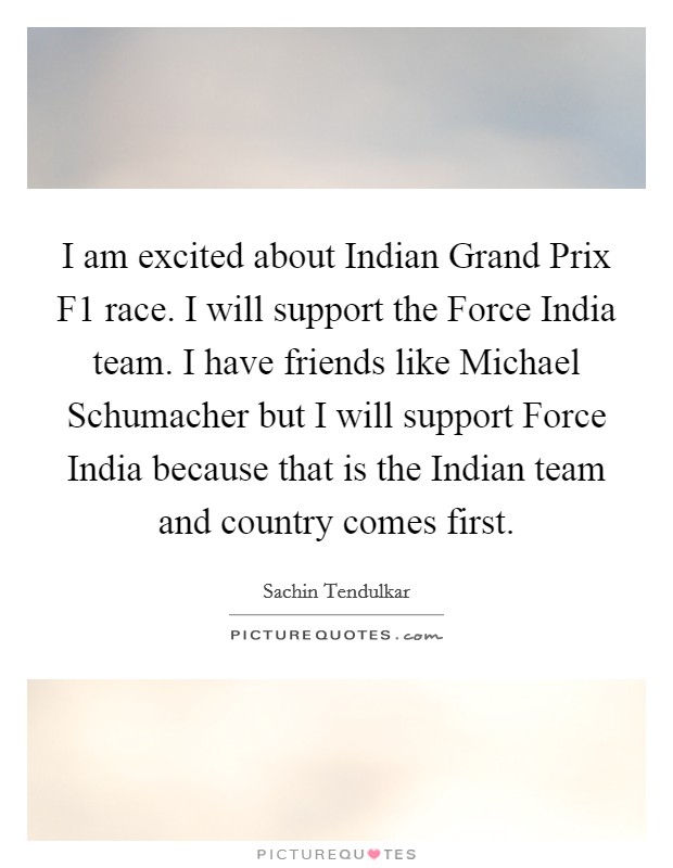 I am excited about Indian Grand Prix F1 race. I will support the Force India team. I have friends like Michael Schumacher but I will support Force India because that is the Indian team and country comes first Picture Quote #1