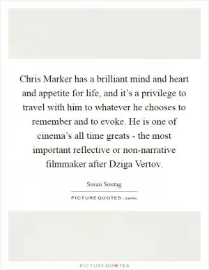 Chris Marker has a brilliant mind and heart and appetite for life, and it’s a privilege to travel with him to whatever he chooses to remember and to evoke. He is one of cinema’s all time greats - the most important reflective or non-narrative filmmaker after Dziga Vertov Picture Quote #1