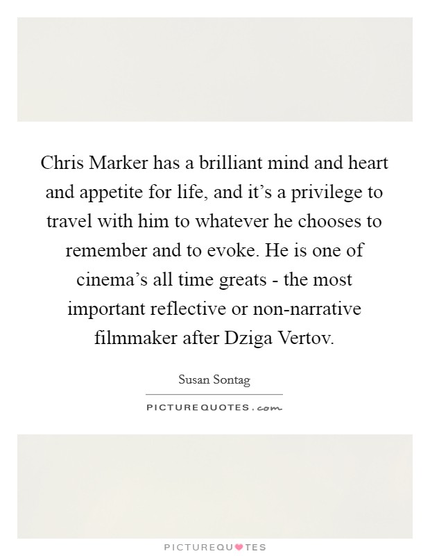 Chris Marker has a brilliant mind and heart and appetite for life, and it's a privilege to travel with him to whatever he chooses to remember and to evoke. He is one of cinema's all time greats - the most important reflective or non-narrative filmmaker after Dziga Vertov Picture Quote #1