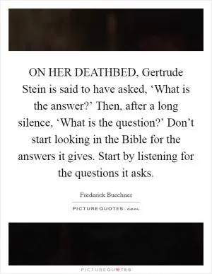 ON HER DEATHBED, Gertrude Stein is said to have asked, ‘What is the answer?’ Then, after a long silence, ‘What is the question?’ Don’t start looking in the Bible for the answers it gives. Start by listening for the questions it asks Picture Quote #1