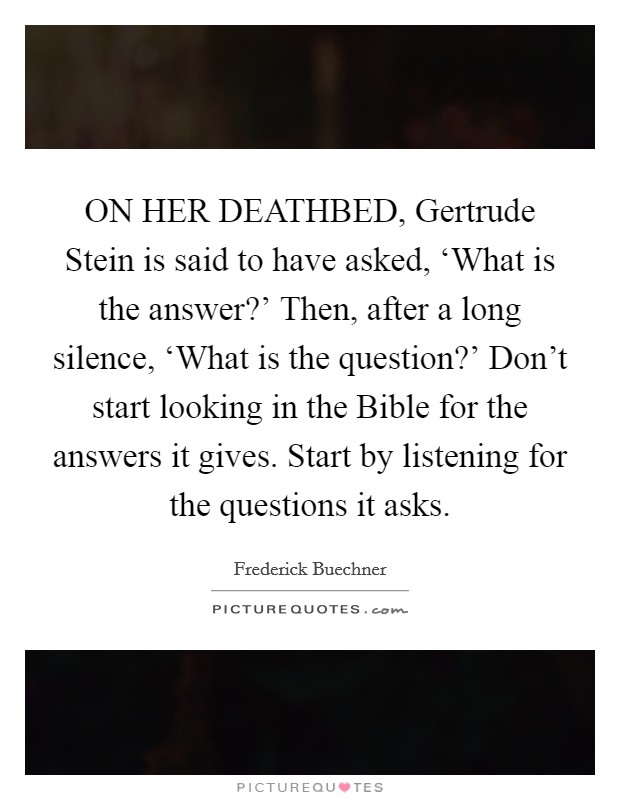 ON HER DEATHBED, Gertrude Stein is said to have asked, ‘What is the answer?' Then, after a long silence, ‘What is the question?' Don't start looking in the Bible for the answers it gives. Start by listening for the questions it asks Picture Quote #1