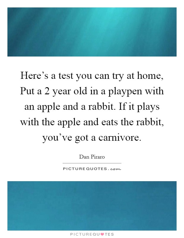 Here's a test you can try at home, Put a 2 year old in a playpen with an apple and a rabbit. If it plays with the apple and eats the rabbit, you've got a carnivore Picture Quote #1