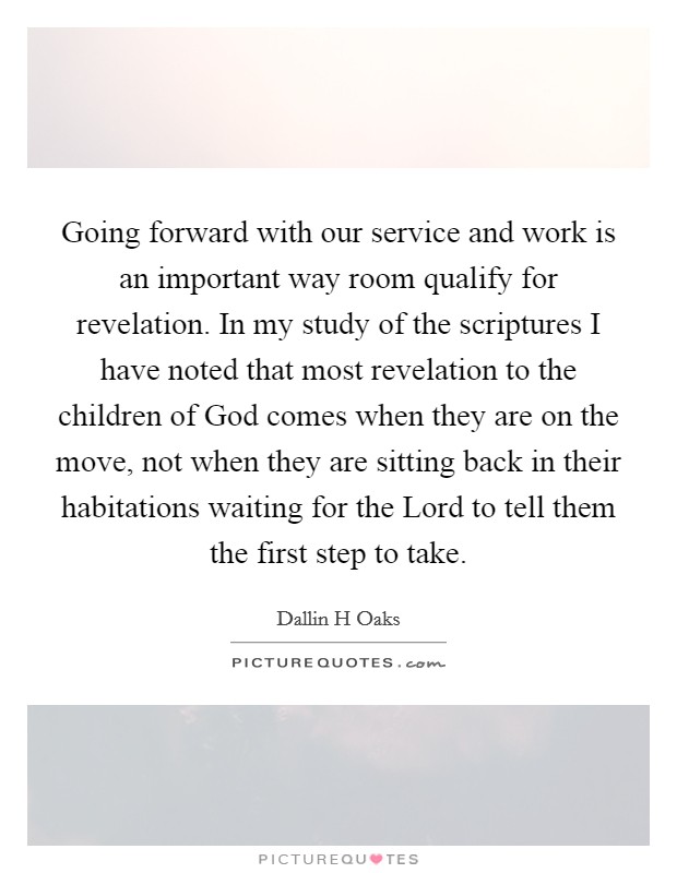 Going forward with our service and work is an important way room qualify for revelation. In my study of the scriptures I have noted that most revelation to the children of God comes when they are on the move, not when they are sitting back in their habitations waiting for the Lord to tell them the first step to take Picture Quote #1