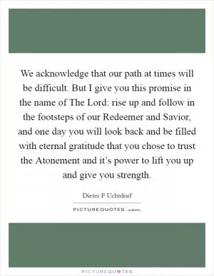 We acknowledge that our path at times will be difficult. But I give you this promise in the name of The Lord: rise up and follow in the footsteps of our Redeemer and Savior, and one day you will look back and be filled with eternal gratitude that you chose to trust the Atonement and it’s power to lift you up and give you strength Picture Quote #1