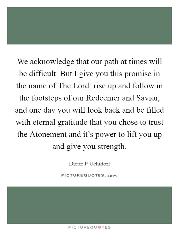 We acknowledge that our path at times will be difficult. But I give you this promise in the name of The Lord: rise up and follow in the footsteps of our Redeemer and Savior, and one day you will look back and be filled with eternal gratitude that you chose to trust the Atonement and it's power to lift you up and give you strength Picture Quote #1