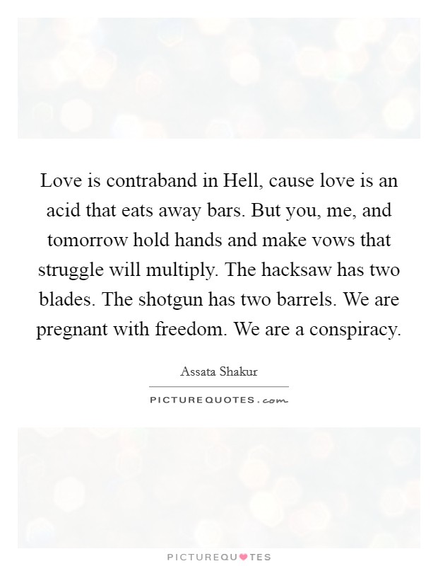 Love is contraband in Hell, cause love is an acid that eats away bars. But you, me, and tomorrow hold hands and make vows that struggle will multiply. The hacksaw has two blades. The shotgun has two barrels. We are pregnant with freedom. We are a conspiracy Picture Quote #1