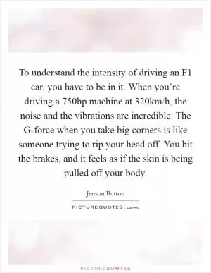 To understand the intensity of driving an F1 car, you have to be in it. When you’re driving a 750hp machine at 320km/h, the noise and the vibrations are incredible. The G-force when you take big corners is like someone trying to rip your head off. You hit the brakes, and it feels as if the skin is being pulled off your body Picture Quote #1