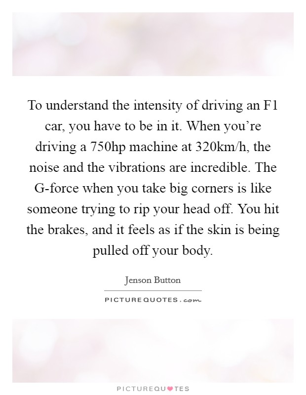 To understand the intensity of driving an F1 car, you have to be in it. When you're driving a 750hp machine at 320km/h, the noise and the vibrations are incredible. The G-force when you take big corners is like someone trying to rip your head off. You hit the brakes, and it feels as if the skin is being pulled off your body Picture Quote #1