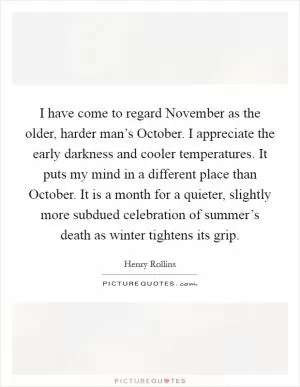 I have come to regard November as the older, harder man’s October. I appreciate the early darkness and cooler temperatures. It puts my mind in a different place than October. It is a month for a quieter, slightly more subdued celebration of summer’s death as winter tightens its grip Picture Quote #1