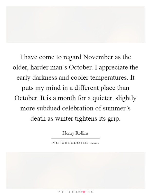 I have come to regard November as the older, harder man's October. I appreciate the early darkness and cooler temperatures. It puts my mind in a different place than October. It is a month for a quieter, slightly more subdued celebration of summer's death as winter tightens its grip Picture Quote #1