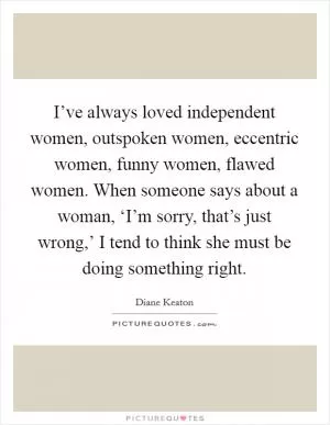 I’ve always loved independent women, outspoken women, eccentric women, funny women, flawed women. When someone says about a woman, ‘I’m sorry, that’s just wrong,’ I tend to think she must be doing something right Picture Quote #1