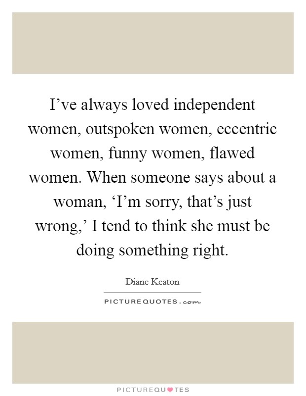 I've always loved independent women, outspoken women, eccentric women, funny women, flawed women. When someone says about a woman, ‘I'm sorry, that's just wrong,' I tend to think she must be doing something right Picture Quote #1