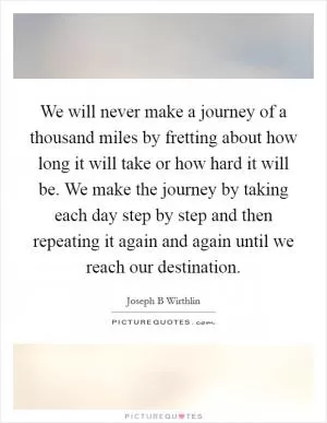 We will never make a journey of a thousand miles by fretting about how long it will take or how hard it will be. We make the journey by taking each day step by step and then repeating it again and again until we reach our destination Picture Quote #1