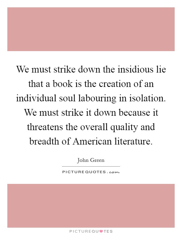 We must strike down the insidious lie that a book is the creation of an individual soul labouring in isolation. We must strike it down because it threatens the overall quality and breadth of American literature Picture Quote #1