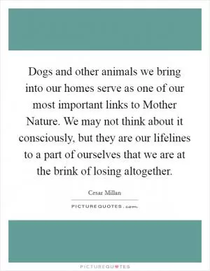Dogs and other animals we bring into our homes serve as one of our most important links to Mother Nature. We may not think about it consciously, but they are our lifelines to a part of ourselves that we are at the brink of losing altogether Picture Quote #1