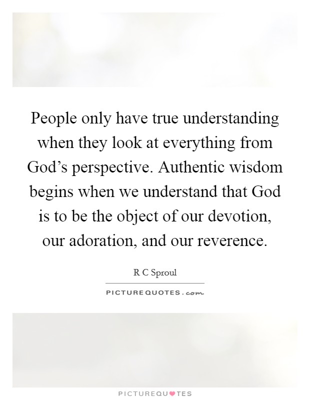 People only have true understanding when they look at everything from God's perspective. Authentic wisdom begins when we understand that God is to be the object of our devotion, our adoration, and our reverence Picture Quote #1