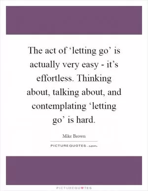 The act of ‘letting go’ is actually very easy - it’s effortless. Thinking about, talking about, and contemplating ‘letting go’ is hard Picture Quote #1