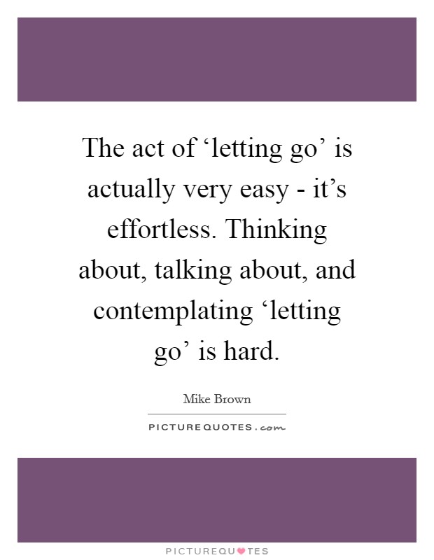 The act of ‘letting go' is actually very easy - it's effortless. Thinking about, talking about, and contemplating ‘letting go' is hard Picture Quote #1