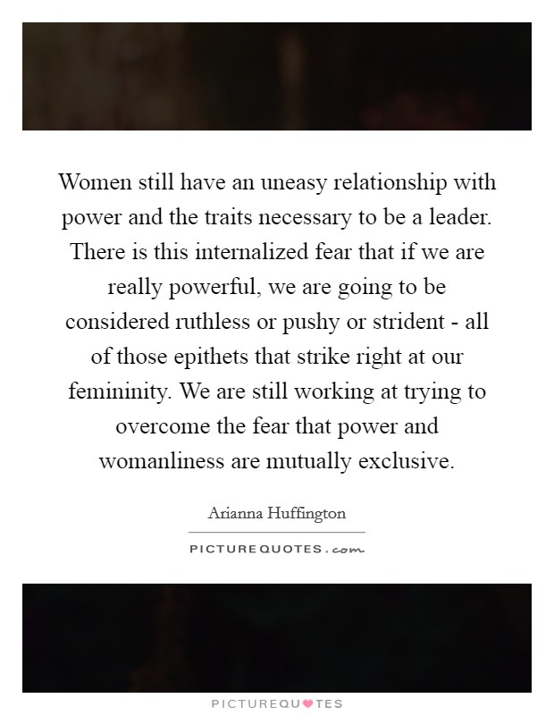 Women still have an uneasy relationship with power and the traits necessary to be a leader. There is this internalized fear that if we are really powerful, we are going to be considered ruthless or pushy or strident - all of those epithets that strike right at our femininity. We are still working at trying to overcome the fear that power and womanliness are mutually exclusive Picture Quote #1