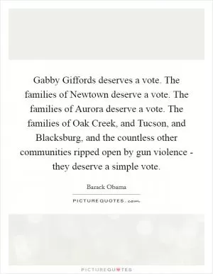 Gabby Giffords deserves a vote. The families of Newtown deserve a vote. The families of Aurora deserve a vote. The families of Oak Creek, and Tucson, and Blacksburg, and the countless other communities ripped open by gun violence - they deserve a simple vote Picture Quote #1