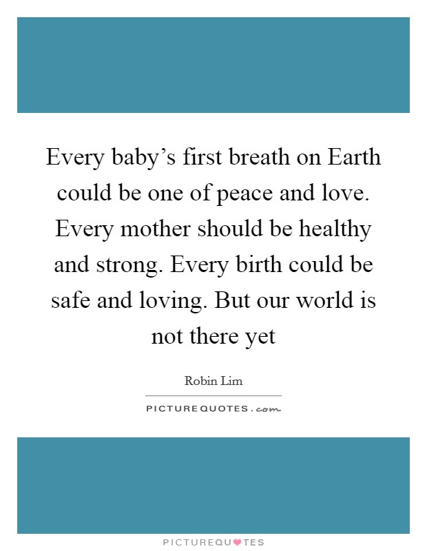 Every baby's first breath on Earth could be one of peace and love. Every mother should be healthy and strong. Every birth could be safe and loving. But our world is not there yet Picture Quote #1