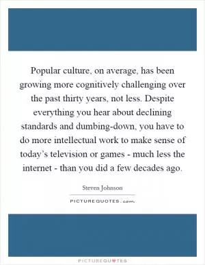 Popular culture, on average, has been growing more cognitively challenging over the past thirty years, not less. Despite everything you hear about declining standards and dumbing-down, you have to do more intellectual work to make sense of today’s television or games - much less the internet - than you did a few decades ago Picture Quote #1