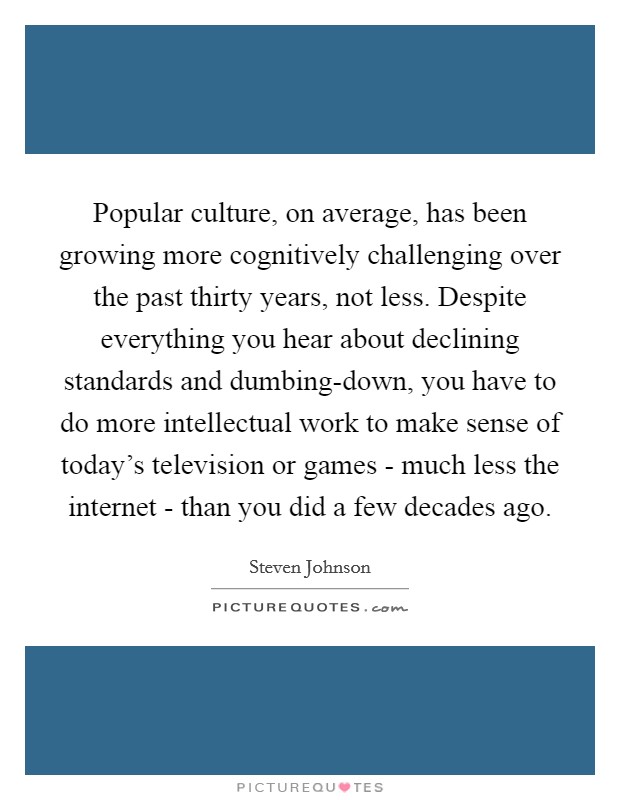 Popular culture, on average, has been growing more cognitively challenging over the past thirty years, not less. Despite everything you hear about declining standards and dumbing-down, you have to do more intellectual work to make sense of today's television or games - much less the internet - than you did a few decades ago Picture Quote #1
