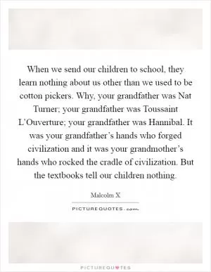 When we send our children to school, they learn nothing about us other than we used to be cotton pickers. Why, your grandfather was Nat Turner; your grandfather was Toussaint L’Ouverture; your grandfather was Hannibal. It was your grandfather’s hands who forged civilization and it was your grandmother’s hands who rocked the cradle of civilization. But the textbooks tell our children nothing Picture Quote #1