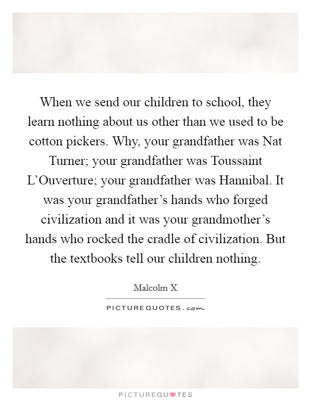 When we send our children to school, they learn nothing about us other than we used to be cotton pickers. Why, your grandfather was Nat Turner; your grandfather was Toussaint L'Ouverture; your grandfather was Hannibal. It was your grandfather's hands who forged civilization and it was your grandmother's hands who rocked the cradle of civilization. But the textbooks tell our children nothing Picture Quote #1