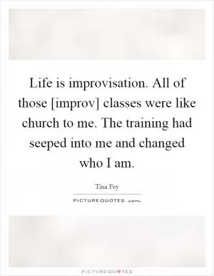 Life is improvisation. All of those [improv] classes were like church to me. The training had seeped into me and changed who I am Picture Quote #1