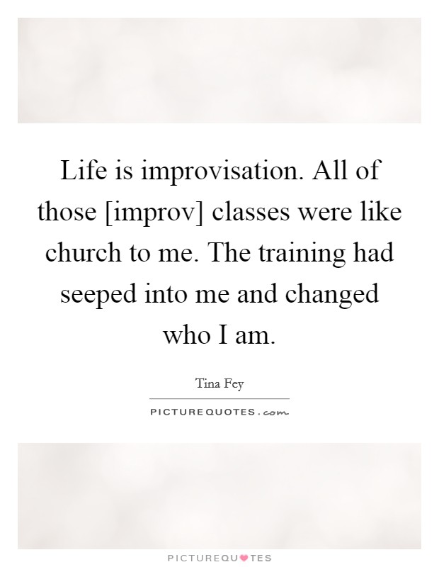Life is improvisation. All of those [improv] classes were like church to me. The training had seeped into me and changed who I am Picture Quote #1