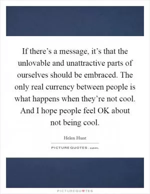 If there’s a message, it’s that the unlovable and unattractive parts of ourselves should be embraced. The only real currency between people is what happens when they’re not cool. And I hope people feel OK about not being cool Picture Quote #1