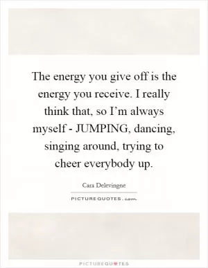 The energy you give off is the energy you receive. I really think that, so I’m always myself - JUMPING, dancing, singing around, trying to cheer everybody up Picture Quote #1