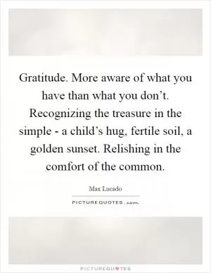 Gratitude. More aware of what you have than what you don’t. Recognizing the treasure in the simple - a child’s hug, fertile soil, a golden sunset. Relishing in the comfort of the common Picture Quote #1