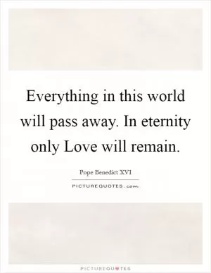 Everything in this world will pass away. In eternity only Love will remain Picture Quote #1