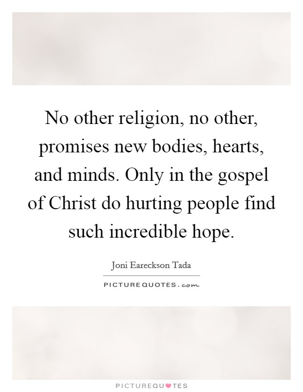 No other religion, no other, promises new bodies, hearts, and minds. Only in the gospel of Christ do hurting people find such incredible hope Picture Quote #1