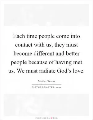 Each time people come into contact with us, they must become different and better people because of having met us. We must radiate God’s love Picture Quote #1