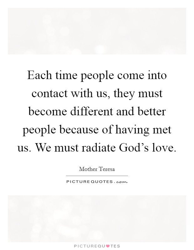 Each time people come into contact with us, they must become different and better people because of having met us. We must radiate God's love Picture Quote #1