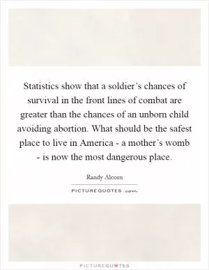 Statistics show that a soldier’s chances of survival in the front lines of combat are greater than the chances of an unborn child avoiding abortion. What should be the safest place to live in America - a mother’s womb - is now the most dangerous place Picture Quote #1