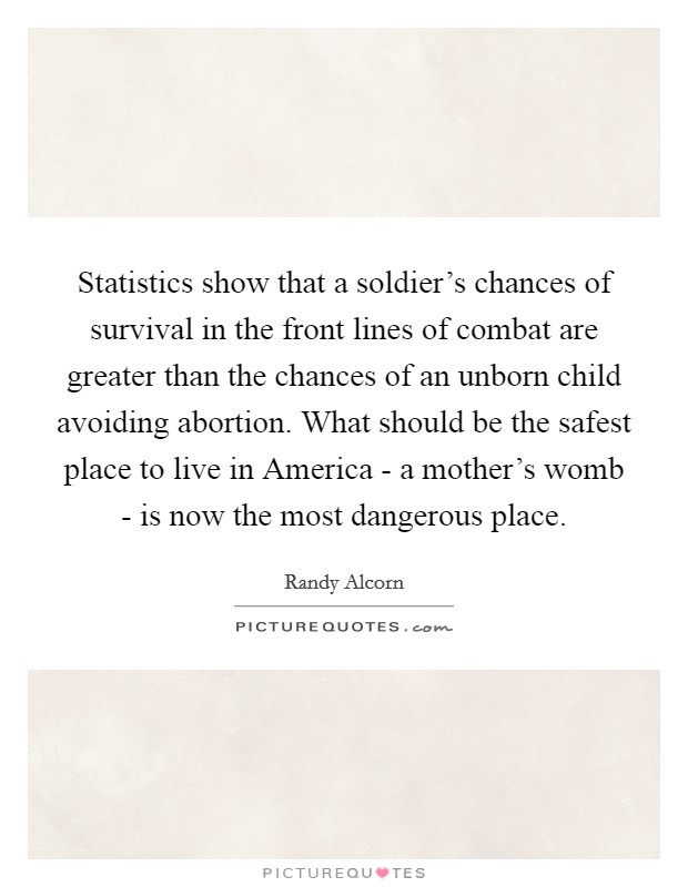 Statistics show that a soldier's chances of survival in the front lines of combat are greater than the chances of an unborn child avoiding abortion. What should be the safest place to live in America - a mother's womb - is now the most dangerous place Picture Quote #1