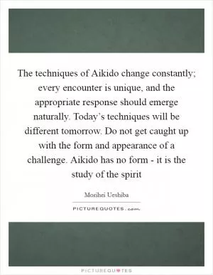 The techniques of Aikido change constantly; every encounter is unique, and the appropriate response should emerge naturally. Today’s techniques will be different tomorrow. Do not get caught up with the form and appearance of a challenge. Aikido has no form - it is the study of the spirit Picture Quote #1