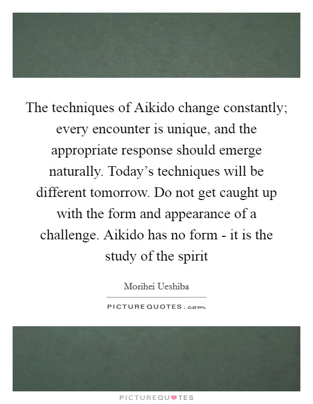 The techniques of Aikido change constantly; every encounter is unique, and the appropriate response should emerge naturally. Today's techniques will be different tomorrow. Do not get caught up with the form and appearance of a challenge. Aikido has no form - it is the study of the spirit Picture Quote #1