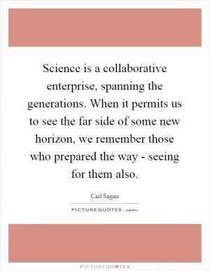Science is a collaborative enterprise, spanning the generations. When it permits us to see the far side of some new horizon, we remember those who prepared the way - seeing for them also Picture Quote #1