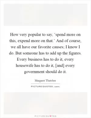 How very popular to say, ‘spend more on this, expend more on that.’ And of course, we all have our favorite causes; I know I do. But someone has to add up the figures. Every business has to do it, every housewife has to do it, [and] every government should do it Picture Quote #1