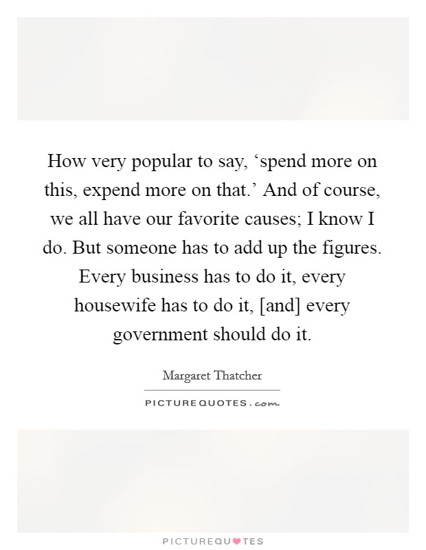 How very popular to say, ‘spend more on this, expend more on that.' And of course, we all have our favorite causes; I know I do. But someone has to add up the figures. Every business has to do it, every housewife has to do it, [and] every government should do it Picture Quote #1