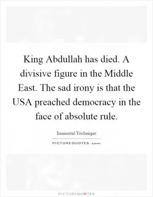 King Abdullah has died. A divisive figure in the Middle East. The sad irony is that the USA preached democracy in the face of absolute rule Picture Quote #1