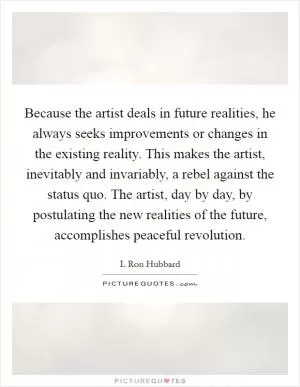 Because the artist deals in future realities, he always seeks improvements or changes in the existing reality. This makes the artist, inevitably and invariably, a rebel against the status quo. The artist, day by day, by postulating the new realities of the future, accomplishes peaceful revolution Picture Quote #1