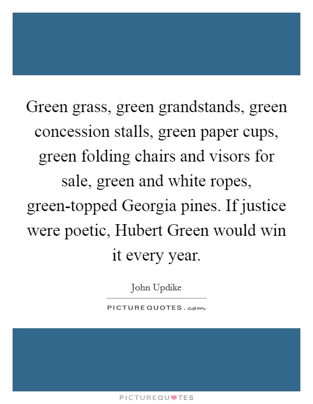 Green grass, green grandstands, green concession stalls, green paper cups, green folding chairs and visors for sale, green and white ropes, green-topped Georgia pines. If justice were poetic, Hubert Green would win it every year Picture Quote #1