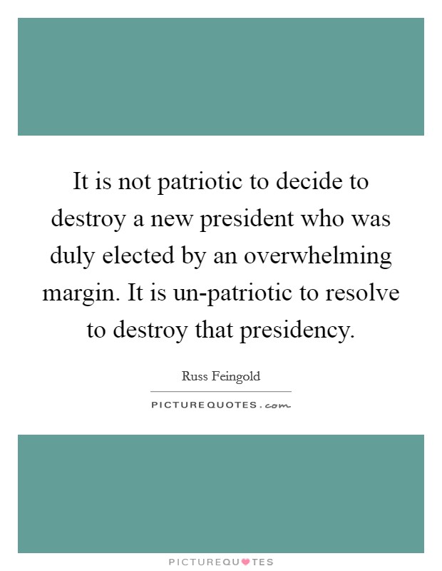 It is not patriotic to decide to destroy a new president who was duly elected by an overwhelming margin. It is un-patriotic to resolve to destroy that presidency Picture Quote #1